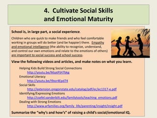 4. Cultivate Social Skills
                      and Emotional Maturity
School is a social experience. And it requires self control.
Children who are quick to make friends and who feel comfortable
working in groups will do better (and be happier) there. Children with
emotional intelligence (the ability to recognize, understand, and control
their own emotions and relate to the emotions of others) will be more successful socially
and academically.
View the following videos and articles, and make notes on what you learn.
     Helping Kids Build Strong Social Connections
           http://youtu.be/MzatPjH7bkg
     Emotional Literacy
           http://youtu.be/I9xsr4Epd74
     Social Skills
           http://extension.oregonstate.edu/catalog/pdf/ec/ec1317-e.pdf
     Identifying/Expressing Emotions
           http://csefel.vanderbilt.edu/familytools/teaching_emotions.pdf
     Dealing with Strong Emotions
           http://www.arfamilies.org/family_life/parenting/insight/insight.pdf
Summarize the “why’s and how’s” of raising a child’s social/emotional IQ.
 