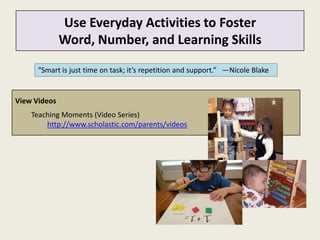 Use Everyday Activities to Foster
              Word, Number, and Learning Skills

      “Smart is just time on task; it’s repetition and support.” —Nicole Blake


View Videos
    Teaching Moments (Video Series)
        http://www.scholastic.com/parents/videos
 