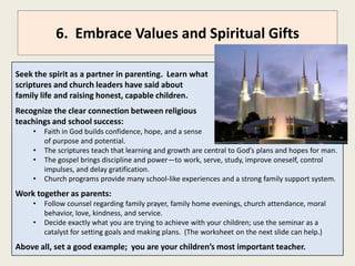 6. Embrace Moral Values and Spiritual Gifts

Seek the spirit as a partner in parenting. Learn what
scriptures and church leaders have said about the
importance of family, fatherhood, and motherhood.
Recognize the clear connection between religious
principles and teachings and school success:
    •   Faith in God builds confidence, hope, and a sense
        of purpose and potential.
    •   The scriptures teach that learning and growth are central to God’s plans and hopes for man.
    •   Allegiance to moral principles brings power and discipline—to work, serve, study, improve
        oneself, control impulses, and delay gratification.
    •   Church programs provide many school-like experiences and a strong family support system.
Work together as parents:
    •   Follow counsel regarding family prayer, family home evenings, church attendance, moral
        behavior, love, kindness, and service.
    •   Decide exactly what you are trying to achieve with your children; use this seminar as a
        catalyst for setting goals and making plans. (The worksheet on the next slide can help.)
Above all, set a good example; you are your children’s most important teacher.
 