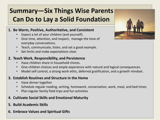 Summary—Six Things Wise Parents
 Can Do to Lay a Solid Foundation
1. Be Warm, Positive, Authoritative, and Consistent
    •   Expect a lot of your children (and yourself).
    •   Give time, attention, and respect; manage the tone of
        everyday conversations.
    •   Teach, communicate, listen, and set a good example.
    •   Set limits and make expectations clear.
2. Teach Work, Responsibility, and Persistence
    •   Have children share in household chores.
    •   Give children choices and ample experience with natural and logical consequences.
    •   Model self control, a strong work ethic, deferred gratification, and a growth mindset.
3. Establish Routines and Structure in the Home
    •   Have dinner together
    •   Schedule regular reading, writing, homework, conversation, work, meal, and bed times
    •   Plan regular family field trips and fun activities
4. Cultivate Social Skills and Emotional Maturity
5. Build Academic Skills
6. Embrace Moral Values and Spiritual Gifts
 
