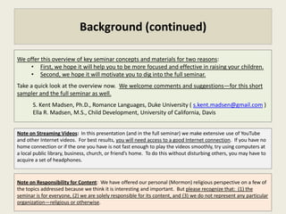 Background (continued)

We offer this overview of key seminar concepts and materials for two reasons:
     • First, we hope it will help you to be more focused and effective in raising your children.
     • Second, we hope it will motivate you to dig into the full seminar.
Take a quick look at the overview now. We welcome comments and suggestions—for this short
sampler and the full seminar as well.
       S. Kent Madsen, Ph.D., Romance Languages, Duke University ( s.kent.madsen@gmail.com )
       Ella R. Madsen, M.S., Child Development, University of California, Davis


Note on Streaming Videos: In this presentation (and in the full seminar) we make extensive use of YouTube
and other Internet videos. For best results, you will need access to a good Internet connection. If you have no
home connection or if the one you have is not fast enough to play the videos smoothly, try using computers at
a local public library, business, church, or friend’s home. To do this without disturbing others, you may have to
acquire a set of headphones.



Note on Responsibility for Content: We have chosen to offer our personal (Mormon) religious perspective on
a few of the topics addressed because we think it is revealing and important. But please recognize that: (1) the
seminar is for everyone, (2) we are solely responsible for its content, and (3) we do not represent any particular
organization—religious or otherwise.
 