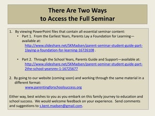 There Are Two Ways
                   to Access the Full Seminar
1. By viewing PowerPoint files that contain all essential seminar content:
    • Part 1. From the Earliest Years, Parents Lay a Foundation for Learning—
       available at:
         http://www.slideshare.net/SKMadsen/parent-seminar-student-guide-part-
         1laying-a-foundation-for-learning-16726108 .

    • Part 2. Through the School Years, Parents Guide and Support—available at:
        http://www.slideshare.net/SKMadsen/parent-seminar-student-guide-part-
        2the-school-yearsrev-1-16725677

2. By going to our website (coming soon) and working through the same material in a
   different format:
          www.parentingforschoolsuccess.org

Either way, best wishes to you as you embark on this family journey to education and
school success. We would welcome feedback on your experience. Send comments
and suggestions to s.kent.madsen@gmail.com.
 