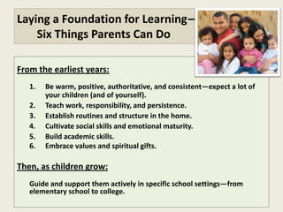 Laying a Foundation for Learning—
    Six Things Parents Can Do

From the earliest years:
   1.   Be warm, positive, authoritative, and consistent—expect a lot of
        your children (and of yourself).
   2.   Teach work, responsibility, and persistence.
   3.   Establish routines and structure in the home.
   4.   Cultivate social skills and emotional maturity.
   5.   Build academic skills.
   6.   Embrace moral values and spiritual gifts.

Then, as children grow:
   Guide and support them actively in specific school settings—from
   elementary school to college.
 