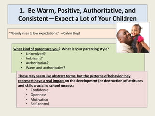 1. Be Warm, Positive, Authoritative, and
      Consistent—Expect a Lot of Your Children
“Nobody rises to low expectations.” —Calvin Lloyd



  What kind of parent are you? What is your parenting style?
     • Uninvolved?
     • Indulgent?
     • Authoritarian?
     • Warm and authoritative?

      These may seem like abstract terms, but the patterns of behavior they
      represent have a real impact on the development (or destruction) of attitudes
      and skills crucial to school success:
           • Confidence
           • Openness
           • Motivation
           • Self-control
 