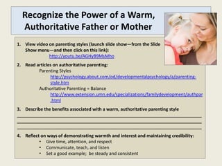 Recognize the Power of a Warm,
  Authoritative Father or Mother
1. View video on parenting styles (launch slide show—from the Slide
   Show menu—and then click on this link):
              http://youtu.be/AGHyB9MsMho
2. Read articles on authoritative parenting:
         Parenting Styles
               http://psychology.about.com/od/developmentalpsychology/a/parenting-
               style.htm
         Authoritative Parenting = Balance
               http://www.extension.umn.edu/specializations/familydevelopment/authpar
               .html
3. Describe the benefits associated with a warm, authoritative parenting style
___________________________________________________________________________
___________________________________________________________________________
___________________________________________________________________________
4. Reflect on ways of demonstrating warmth and interest and maintaining credibility:
          • Give time, attention, and respect
          • Communicate, teach, and listen
          • Set a good example; be steady and consistent
 