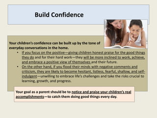 Build Confidence


Your children’s confidence can be built up by the tone of
everyday conversations in the home.
     • If you focus on the positive—giving children honest praise for the good things
        they do and for their hard work—they will be more inclined to work, achieve,
        and embrace a positive view of themselves and their future.
     • On the other hand, if you flood their minds with negative comments and
        criticism, they are likely to become hesitant, listless, fearful, shallow, and self-
        indulgent—unwilling to embrace life’s challenges and take the risks crucial to
        learning, growth, and progress.

    Your goal as a parent should be to notice and praise your children’s real
    accomplishments—to catch them doing good things every day.
 