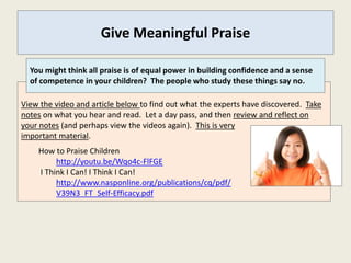 Give Meaningful Praise

  You might think all praise is of equal power in building confidence and a sense
  of competence in your children? The people who study these things say no.

View the video and article below to find out what the experts have discovered. Take
notes on what you hear and read. Let a day pass, and then review and reflect on
your notes (and perhaps view the videos again). This is very
important material.
    How to Praise Children
         http://youtu.be/Wqo4c-FlFGE
    I Think I Can! I Think I Can!
         http://www.nasponline.org/publications/cq/pdf/
         V39N3_FT_Self-Efficacy.pdf
 