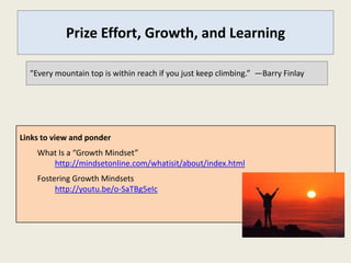 Prize Effort, Growth, and Learning

  “Every mountain top is within reach if you just keep climbing.” —Barry Finlay




Links to view and ponder
    What Is a “Growth Mindset”
       http://mindsetonline.com/whatisit/about/index.html
    Fostering Growth Mindsets
         http://youtu.be/o-SaTBg5eIc
 