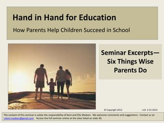 Hand in Hand for Education
        How Parents Help Children Succeed in School


                                                                                     Seminar Excerpts—
                                                                                       Six Things Wise
                                                                                         Parents Do




                                                                                        © Copyright 2013                 v16 3-31-2013

The content of this seminar is solely the responsibility of Kent and Ella Madsen. We welcome comments and suggestions. Contact us at:
s.kent.madsen@gmail.com. Access the full seminar online at the sites listed on slide 30.
 