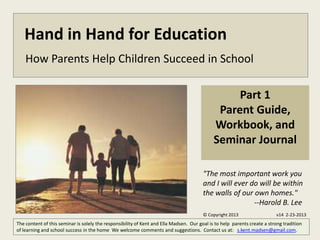 Hand in Hand for Education
    How Parents Help Children Succeed in School

                                                                                                  Part 1
                                                                                              Parent Guide,
                                                                                             Workbook, and
                                                                                             Seminar Journal

                                                                                        "The most important work you
                                                                                        and I will ever do will be within
                                                                                        the walls of our own homes."
                                                                                                         --Harold B. Lee
                                                                                        © Copyright 2013                  v14 2-23-2013
The content of this seminar is solely the responsibility of Kent and Ella Madsen. Our goal is to help parents create a strong tradition
of learning and school success in the home We welcome comments and suggestions. Contact us at: s.kent.madsen@gmail.com.
 