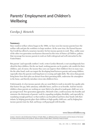 Parents’ Employment and Children’s Wellbeing 
Parents’ 
Employment 
and 
Children’s 
Wellbeing 
Summary 
Since modern welfare reform began in the 1980s, we have seen low-income parents leave the 
welfare rolls and join the workforce in large numbers. At the same time, the Earned Income 
Tax Credit has offered a monetary incentive for low-income parents to work. Thus, unlike some 
of the other two-generation mechanisms discussed in this issue of Future of Children, policies 
that encourage low-income parents to work are both widespread and well-entrenched in the 
United States. 
But parents’ (and especially mothers’) work, writes Carolyn Heinrich, is not unambiguously ben-eficial 
for their children. On the one hand, working parents can be positive role models for their 
children, and, of course, the income they earn can improve their children’s lives in many ways. 
On the other hand, work can impair the developing bond between parents and young children, 
especially when the parents work long hours or evening and night shifts. The stress that parents 
bring home from their jobs can detract from their parenting skills, undermine the atmosphere 
in the home, and thereby introduce stress into children’s lives. 
Unfortunately, it is low-income parents who are most likely to work in stressful, low-quality jobs 
that feature low pay, little autonomy, inflexible hours, and few or no benefits. And low-income 
children whose parents are working are more likely to be placed in inadequate child care or to 
go unsupervised. Two-generation approaches, Heinrich writes, could maximize the benefits and 
minimize the detriments of parents’ work by expanding workplace flexibility, and especially by 
mandating enough paid leave so that mothers can breastfeed and form close bonds with their 
infants; by helping parents place their children in high-quality child care; and by helping low-income 
parents train for, find, and keep a well-paying job with benefits. 
www.futureofchildren.org 
Carolyn 
J. 
Heinrich 
is 
the 
Sid 
Richardson 
Professor 
of 
Public 
Affairs, 
an 
affiliated 
professor 
of 
economics 
and 
the 
director 
of 
the 
Center 
for 
Health 
and 
Social 
Policy 
at 
the 
Lyndon 
B. 
Johnson 
School 
of 
Public 
Affairs, 
University 
of 
Texas 
at 
Austin. 
VOL. 24 / NO. 1 / SPRING 2014 121 
Carolyn J. Heinrich 
 