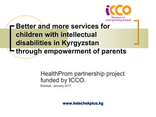 Better and more services for 
children with intellectual 
disabilities in Kyrgyzstan 
through empowerment of parents 
HealthProm partnership project 
funded by ICCO. 
Bishkek, January 2011 
wwwwww..kkeelleecchheekkpplluuss..kkgg 
 