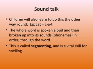 Sound talk
• Children will also learn to do this the other
way round. Eg: cat = c-a-t
• The whole word is spoken aloud and then
broken up into its sounds (phonemes) in
order, through the word.
• This is called segmenting, and is a vital skill for
spelling.

 