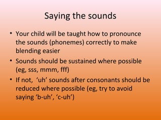Saying the sounds
• Your child will be taught how to pronounce
the sounds (phonemes) correctly to make
blending easier
• Sounds should be sustained where possible
(eg, sss, mmm, fff)
• If not, ‘uh’ sounds after consonants should be
reduced where possible (eg, try to avoid
saying ‘b-uh’, ‘c-uh’)

 