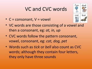 VC and CVC words
• C = consonant, V = vowel
• VC words are those consisting of a vowel and
then a consonant, eg: at, in, up
• CVC words follow the pattern consonant,
vowel, consonant, eg: cat, dog, pet
• Words such as tick or bell also count as CVC
words; although they contain four letters,
they only have three sounds

 
