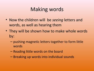 Making words
• Now the children will be seeing letters and
words, as well as hearing them
• They will be shown how to make whole words
by:
– pushing magnetic letters together to form little
words
– Reading little words on the board
– Breaking up words into individual sounds

 
