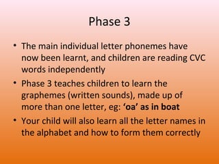 Phase 3
• The main individual letter phonemes have
now been learnt, and children are reading CVC
words independently
• Phase 3 teaches children to learn the
graphemes (written sounds), made up of
more than one letter, eg: ‘oa’ as in boat
• Your child will also learn all the letter names in
the alphabet and how to form them correctly

 