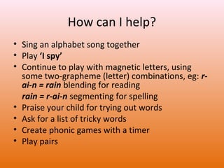 How can I help?
• Sing an alphabet song together
• Play ‘I spy’
• Continue to play with magnetic letters, using
some two-grapheme (letter) combinations, eg: rai-n = rain blending for reading
rain = r-ai-n segmenting for spelling
• Praise your child for trying out words
• Ask for a list of tricky words
• Create phonic games with a timer
• Play pairs

 