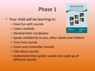 Phase 1
• Your child will be learning to:
–
–
–
–
–
–
–
–

Have fun with sounds
Listen carefully
Develop their vocabulary
Speak confidently to you, other adults and children
Tune into sounds
Listen and remember sounds
Talk about sounds
Understand that spoken words are made up of
different sounds

 