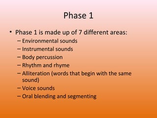 Phase 1
• Phase 1 is made up of 7 different areas:
– Environmental sounds
– Instrumental sounds
– Body percussion
– Rhythm and rhyme
– Alliteration (words that begin with the same
sound)
– Voice sounds
– Oral blending and segmenting

 