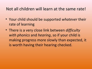 Not all children will learn at the same rate!
• Your child should be supported whatever their
rate of learning
• There is a very close link between difficulty
with phonics and hearing, so if your child is
making progress more slowly than expected, it
is worth having their hearing checked.

 