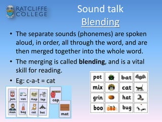 Sound talk
Blending
• The separate sounds (phonemes) are spoken
aloud, in order, all through the word, and are
then merged together into the whole word.
• The merging is called blending, and is a vital
skill for reading.
• Eg: c-a-t = cat
 