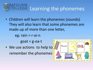 Learning the phonemes
• Children will learn the phonemes (sounds)
They will also learn that some phonemes are
made up of more than one letter,
eg: rain = r-ai-n
goat = g-oa-t
• We use actions to help to
remember the phonemes
 