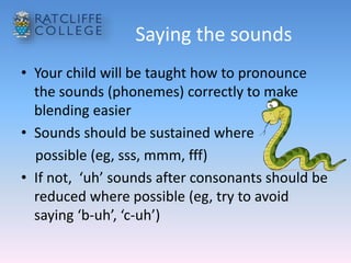 Saying the sounds
• Your child will be taught how to pronounce
the sounds (phonemes) correctly to make
blending easier
• Sounds should be sustained where
possible (eg, sss, mmm, fff)
• If not, ‘uh’ sounds after consonants should be
reduced where possible (eg, try to avoid
saying ‘b-uh’, ‘c-uh’)
 