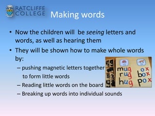 Making words
• Now the children will be seeing letters and
words, as well as hearing them
• They will be shown how to make whole words
by:
– pushing magnetic letters together
to form little words
– Reading little words on the board
– Breaking up words into individual sounds
 