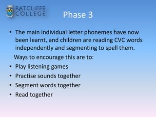 Phase 3
• The main individual letter phonemes have now
been learnt, and children are reading CVC words
independently and segmenting to spell them.
Ways to encourage this are to:
• Play listening games
• Practise sounds together
• Segment words together
• Read together
 