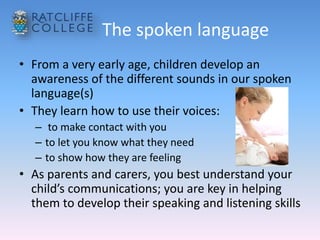 The spoken language
• From a very early age, children develop an
awareness of the different sounds in our spoken
language(s)
• They learn how to use their voices:
– to make contact with you
– to let you know what they need
– to show how they are feeling
• As parents and carers, you best understand your
child’s communications; you are key in helping
them to develop their speaking and listening skills
 