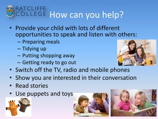 How can you help?
• Provide your child with lots of different
opportunities to speak and listen with others:
– Preparing meals
– Tidying up
– Putting shopping away
– Getting ready to go out
• Switch off the TV, radio and mobile phones
• Show you are interested in their conversation
• Read stories
• Use puppets and toys
 