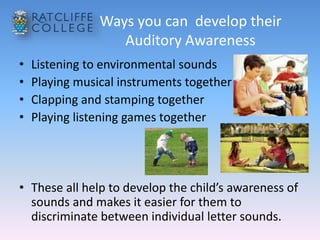 Ways you can develop their
Auditory Awareness
• Listening to environmental sounds
• Playing musical instruments together
• Clapping and stamping together
• Playing listening games together
• These all help to develop the child’s awareness of
sounds and makes it easier for them to
discriminate between individual letter sounds.
 