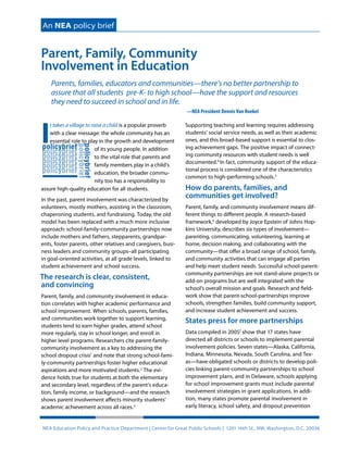 An NEA policy brief 
Parent, Family, Community 
Involvement in Education 
Parents, families, educators and communities—there’s no better partnership to 
assure that all students pre-K- to high school—have the support and resources 
they need to succeed in school and in life. 
It takes a village to raise a child is a popular proverb 
with a clear message: the whole community has an 
essential role to play in the growth and development 
of its young people. In addition 
to the vital role that parents and 
family members play in a child’s 
education, the broader commu-nity 
too has a responsibility to 
assure high-quality education for all students. 
In the past, parent involvement was characterized by 
volunteers, mostly mothers, assisting in the classroom, 
chaperoning students, and fundraising. Today, the old 
model has been replaced with a much more inclusive 
approach: school-family-community partnerships now 
include mothers and fathers, stepparents, grandpar-ents, 
foster parents, other relatives and caregivers, busi-ness 
leaders and community groups–all participating 
in goal-oriented activities, at all grade levels, linked to 
student achievement and school success. 
The research is clear, consistent, 
and convincing 
Parent, family, and community involvement in educa-tion 
correlates with higher academic performance and 
school improvement. When schools, parents, families, 
and communities work together to support learning, 
students tend to earn higher grades, attend school 
more regularly, stay in school longer, and enroll in 
higher level programs. Researchers cite parent-family-community 
involvement as a key to addressing the 
school dropout crisis1 and note that strong school-fami-ly- 
community partnerships foster higher educational 
aspirations and more motivated students.2 The evi-dence 
holds true for students at both the elementary 
and secondary level, regardless of the parent’s educa-tion, 
family income, or background—and the research 
shows parent involvement affects minority students’ 
academic achievement across all races.3 
—NEA President Dennis Van Roekel 
Supporting teaching and learning requires addressing 
students’ social service needs, as well as their academic 
ones, and this broad-based support is essential to clos-ing 
achievement gaps. The positive impact of connect-ing 
community resources with student needs is well 
documented.4 In fact, community support of the educa-tional 
process is considered one of the characteristics 
common to high-performing schools.5 
How do parents, families, and 
communities get involved? 
Parent, family, and community involvement means dif-ferent 
things to different people. A research-based 
framework,6 developed by Joyce Epstein of Johns Hop-kins 
University, describes six types of involvement— 
parenting, communicating, volunteering, learning at 
home, decision making, and collaborating with the 
community—that offer a broad range of school, family, 
and community activities that can engage all parties 
and help meet student needs. Successful school-parent-community 
partnerships are not stand-alone projects or 
add-on programs but are well integrated with the 
school’s overall mission and goals. Research and field-work 
show that parent-school-partnerships improve 
schools, strengthen families, build community support, 
and increase student achievement and success. 
States press for more partnerships 
Data compiled in 20057 show that 17 states have 
directed all districts or schools to implement parental 
involvement policies. Seven states—Alaska, California, 
Indiana, Minnesota, Nevada, South Carolina, and Tex-as— 
have obligated schools or districts to develop poli-cies 
linking parent-community partnerships to school 
improvement plans, and in Delaware, schools applying 
for school improvement grants must include parental 
involvement strategies in grant applications. In addi-tion, 
many states promote parental involvement in 
early literacy, school safety, and dropout prevention 
NEA Education Policy and Practice Department | Center for Great Public Schools | 1201 16th St., NW, Washington, D.C. 20036 
 