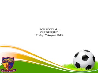ACS FOOTBALL
CCA BRIEFING
Friday, 7 August 2015
 