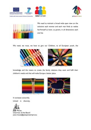 We need to maintain a broad wide open view on the
                                solutions each woman and each man finds to realise
                                her/himself as lover, as parent, in all dimensions each
                                one has




We need, we must, we have to give our Children, to all European youth, the




knowledge and the means to create the family relations they want and fulfil their
childrenÊs needs and that will make Europe a better place.




In varietate concordia.
United   in   diversity.




João Mouta
Chairman of the Board
joao.mouta@paisparasempre.eu
 