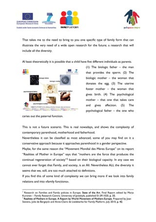 That takes me to the need to bring to you one specific type of family form that can
illustrate the very need of a wide open research for the future; a research that will
include all the diversity.


Al least theoretically it is possible that a child have five different individuals as parents.
                                                         (1) The biologic father – the man
                                                         that provides the sperm. (2) The
                                                         biologic mother – the woman that
                                                         donates the egg. (3) The uterine
                                                         foster mother – the woman that
                                                         gives birth. (4) The psychological
                                                         mother – that one that takes care
                                                         and     gives    affection.    (5)    The
                                                         psychological father – the one who
caries out the paternal function.


This is not a future scenario. This is real nowadays, and shows the complexity of
contemporary parenthood, motherhood and fatherhood.
Nevertheless it can be classified as most advanced, some of you may find on it a
conservative approach because it approaches parenthood in a gender perspective.
Maybe, for the same reason the „Movement Mondial des Mères Europe‰ on its report
„Realities of Mother in Europe‰ says that „mothers are the force that produces the
continual regeneration of society‰3 based on their biological capacity. In any case we
cannot ever forget that Family, and society, is an All. Nevertheless ALL the diversity it
seems that we, still, are too much attached to definitions.
If you find this of some kind of complexity we can bring more if we look into family
relations and into ÿfamily functionsŸ.


2
  Research on Families and Family policies in Europe. State of the Art. Final Report edited by Marjo
Kuronen – Family Research Centre, University of Jyväskylä, published 01.09.1020, p. 33.
3
  Realities of Mothers in Europe. A Report by World Movement of Mothers Europe. Prepared by Joan
Stevens, Julie de Bergeyck and Anne-Claire de Liedekerke for Family Platform, July 2010, p. 42.
 