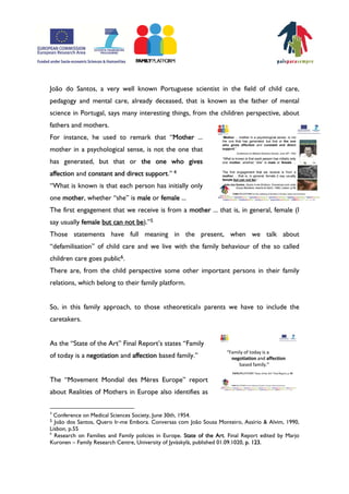 João do Santos, a very well known Portuguese scientist in the field of child care,
pedagogy and mental care, already deceased, that is known as the father of mental
science in Portugal, says many interesting things, from the children perspective, about
fathers and mothers.
For instance, he used to remark that „Mother ...
mother in a psychological sense, is not the one that
has generated, but that or the one who gives
affection and constant and direct support.‰ 4
„What is known is that each person has initially only
one mother, whether „she‰ is male or female ...
The first engagement that we receive is from a mother ... that is, in general, female (I
say usually female but can not be).‰5
Those statements have full meaning in the present, when we talk about
„defamilisation‰ of child care and we live with the family behaviour of the so called
children care goes public6.
There are, from the child perspective some other important persons in their family
relations, which belong to their family platform.


So, in this family approach, to those ÿtheoreticalŸ parents we have to include the
caretakers.


As the „State of the Art‰ Final ReportÊs states „Family
of today is a negotiation and affection based family.‰


The „Movement Mondial des Mères Europe‰ report
about Realities of Mothers in Europe also identifies as

4
  Conference on Medical Sciences Society, June 30th, 1954.
5 João dos Santos, Quero Ir-me Embora. Conversas com João Sousa Monteiro, Assírio & Alvim, 1990,
Lisbon, p.55
6
  Research on Families and Family policies in Europe. State of the Art. Final Report edited by Marjo
Kuronen – Family Research Centre, University of Jyväskylä, published 01.09.1020, p. 123.
 