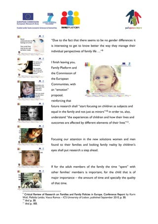 „Due to the fact that there seems to be no gender differences it
                         is interesting to get to know better the way they manage their
                         individual perspectives of family life ⁄‰9


                         I finish leaving you,
                         Family Platform and
                         the Commission of
                         the European
                         Communities, with
                         an „emotion‰
                         proposal,
                         reinforcing that
                         future research shall „start focusing on children as subjects and
                         equal in the family and not just as minors‰10 in order to, also,
                         understand „the experiences of children and how their lives and
                         outcomes are affected by different elements of their lives‰11.




                         Focusing our attention in the new solutions women and men
                         found to their families and looking family reality by childrenÊs
                         eyes shall put research a step ahead.




                         If for the adult members of the family the time „spent‰ with
                         other familiesÊ members is important, for the child that is of
                         major importance – the amount of time and specially the quality
                         of that time.


9
   Critical Review of Research on Families and Family Policies in Europe. Conference Report by Karin
Wall, Mafalda Leitão, Vasco Ramos – ICS University of Lisbon, published September 2010, p. 30.
10
   Ibid. p. 30.
11
   Ibid, p. 183.
 