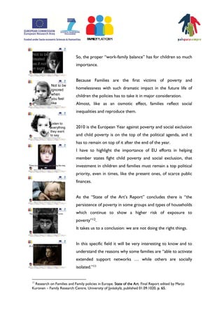 So, the proper „work-family balance‰ has for children so much
                            importance.


                            Because Families are the first victims of poverty and
                            homelessness with such dramatic impact in the future life of
                            children the policies has to take it in major consideration.
                            Almost, like as an osmotic effect, families reflect social
                            inequalities and reproduce them.


                            2010 is the European Year against poverty and social exclusion
                            and child poverty is on the top of the political agenda, and it
                            has to remain on top of it after the end of the year.
                            I have to highlight the importance of EU efforts in helping
                            member states fight child poverty and social exclusion, that
                            investment in children and families must remain a top political
                            priority, even in times, like the present ones, of scarce public
                            finances.


                            As the „State of the ArtÊs Report‰ concludes there is „the
                            persistence of poverty in some groups and types of households
                            which continue to show a higher risk of exposure to
                            poverty‰12.
                            It takes us to a conclusion: we are not doing the right things.


                            In this specific field it will be very interesting to know and to
                            understand the reasons why some families are „able to activate
                            extended support networks ⁄ while others are socially
                            isolated.‰11


12
 Research on Families and Family policies in Europe. State of the Art. Final Report edited by Marjo
Kuronen – Family Research Centre, University of Jyväskylä, published 01.09.1020, p. 65.
 
