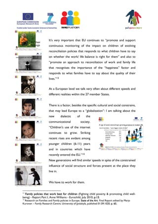 ItÊs very important that EU continues to „promote and support
                        continuous monitoring of the impact on children of evolving
                        reconciliation policies that responds to what children have to say
                        on whether the work/ life balance is right for them‰ and also to
                        „promote an approach to reconciliation of work and family life
                        that recognises the importance of the „happiness‰ factor and
                        responds to what families have to say about the quality of their
                        lives.‰13


                        At a European level we talk very often about different speeds and
                        different realities within the 27 member States.


                        There is a factor, besides the specific cultural and social constrains,
                        that may lead Europe to a „globalization‰: I am talking about the
                        new         dialectic     of       the
                        communicational                society.
                        „ChildrenÊs use of the internet
                        continues to grow. Striking
                        recent rises are evident among
                        younger children (6-11) years
                        and in countries which have
                        recently entered the EU.‰14
                        New generations will find similar speeds in spite of the constrained
                        influence of social structure and forces present at the place they
                        live in.


                        We have to work for them.


13
  Family policies that work best for children (Fighting child poverty & promoting child well-
being) - Report Part I, Anne Williams - Eurochild, July 2010, p.13.
14
 Research on Families and Family policies in Europe. State of the Art. Final Report edited by Marjo
Kuronen – Family Research Centre, University of Jyväskylä, published 01.09.1020, p. 65.
 