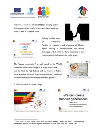 We have to work for families of today, focusing also in
future parents, working for them, with them, preparing
them as well as us better know.


                                   Building families based
                                   on         partnership,
                                   Families as educators and providers of Human
                                   Rights, looking at responsibilities and fathers
                                   challenges and also the mothersÊ challenges in our
                                   changing world shall remain our major goals.



The „values transmission‰ as well stated by the World
Movement of Mothers Europe is of major importance.
We do have to help fathers and to improve a father-
sensitive policy that contributes in a positive way to change
the social and labour stereotypes based on gender.15


It is on our hands to change things.




15
   For more on this subject read Working Better: Fathers, family and work – contemporary
perspectives, Equality and Human Rights Commission, October 2009, ISBN 978 1 84206 218 0
 