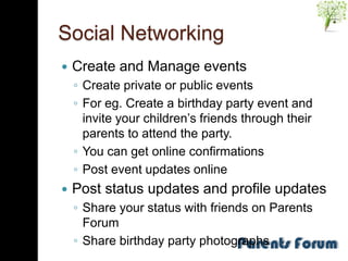 Social Networking
   Create and Manage events
    ◦ Create private or public events
    ◦ For eg. Create a birthday party event and
      invite your children’s friends through their
      parents to attend the party.
    ◦ You can get online confirmations
    ◦ Post event updates online
   Post status updates and profile updates
    ◦ Share your status with friends on Parents
      Forum
    ◦ Share birthday party photographs
 