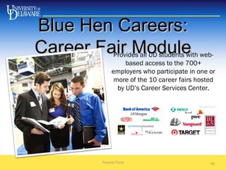 Blue Hen Careers:Blue Hen Careers:
Career Fair ModuleCareer Fair Module
Parents Fund 10
Provides all UD students with web-
based access to the 700+
employers who participate in one or
more of the 10 career fairs hosted
by UD’s Career Services Center.
 