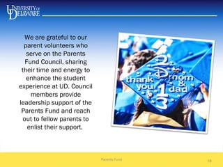 18
We are grateful to our
parent volunteers who
serve on the Parents
Fund Council, sharing
their time and energy to
enhance the student
experience at UD. Council
members provide
leadership support of the
Parents Fund and reach
out to fellow parents to
enlist their support.
Parents Fund
 