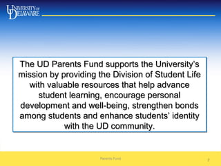 2
The UD Parents Fund supports the University’sThe UD Parents Fund supports the University’s
mission by providing the Division of Student Lifemission by providing the Division of Student Life
with valuable resources that help advancewith valuable resources that help advance
student learning, encourage personalstudent learning, encourage personal
development and well-being, strengthen bondsdevelopment and well-being, strengthen bonds
among students and enhance students’ identityamong students and enhance students’ identity
with the UD community.with the UD community.
The UD Parents Fund supports the University’sThe UD Parents Fund supports the University’s
mission by providing the Division of Student Lifemission by providing the Division of Student Life
with valuable resources that help advancewith valuable resources that help advance
student learning, encourage personalstudent learning, encourage personal
development and well-being, strengthen bondsdevelopment and well-being, strengthen bonds
among students and enhance students’ identityamong students and enhance students’ identity
with the UD community.with the UD community.
Parents Fund
 