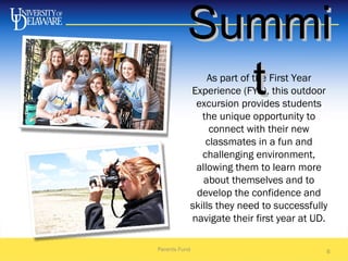 As part of the First Year
Experience (FYE), this outdoor
excursion provides students
the unique opportunity to
connect with their new
classmates in a fun and
challenging environment,
allowing them to learn more
about themselves and to
develop the confidence and
skills they need to successfully
navigate their first year at UD.
Parents Fund 6
SummiSummi
tt
 