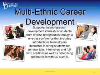 Multi-Ethnic CareerMulti-Ethnic Career
DevelopmentDevelopment
Parents Fund 9
Supports the professional
development interests of students
from diverse backgrounds through a
one-day conference that includes
introductions to employers
interested in hiring students for
summer jobs, internships and full-
time positions as well as networking
opportunities with UD alumni.
 