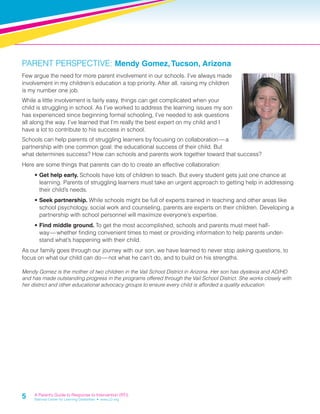 PARENT PERSPECTIVE: Mendy Gomez, Tucson, Arizona 
Few argue the need for more parent involvement in our schools. I’ve always made 
involvement in my children’s education a top priority. After all, raising my children 
is my number one job. 
While a little involvement is fairly easy, things can get complicated when your 
child is struggling in school. As I’ve worked to address the learning issues my son 
has experienced since beginning formal schooling, I’ve needed to ask questions 
all along the way. I’ve learned that I’m really the best expert on my child and I 
have a lot to contribute to his success in school. 
Schools can help parents of struggling learners by focusing on collaboration — a 
partnership with one common goal: the educational success of their child. But 
what determines success? How can schools and parents work together toward that success? 
Here are some things that parents can do to create an effective collaboration: 
5 
• Get help early. Schools have lots of children to teach. But every student gets just one chance at 
learning. Parents of struggling learners must take an urgent approach to getting help in addressing 
their child’s needs. 
• Seek partnership. While schools might be full of experts trained in teaching and other areas like 
school psychology, social work and counseling, parents are experts on their children. Developing a 
partnership with school personnel will maximize everyone’s expertise. 
• Find middle ground. To get the most accomplished, schools and parents must meet half-way 
— whether fi nding convenient times to meet or providing information to help parents under-stand 
what’s happening with their child. 
As our family goes through our journey with our son, we have learned to never stop asking questions, to 
focus on what our child can do — not what he can’t do, and to build on his strengths. 
Mendy Gomez is the mother of two children in the Vail School District in Arizona. Her son has dyslexia and AD/HD 
and has made outstanding progress in the programs offered through the Vail School District. She works closely with 
her district and other educational advocacy groups to ensure every child is afforded a quality education. 
A Parent’s Guide to Response to Intervention (RTI) 
National Center for Learning Disabilities • www.LD.org 
 