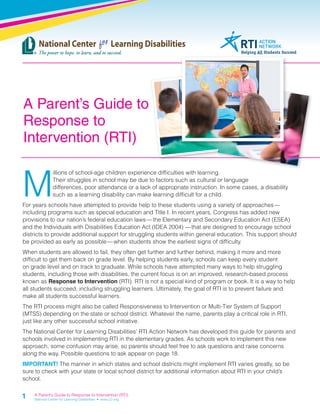 A Parent’s Guide to 
Response to 
Intervention (RTI) 
Millions of school-age children experience diffi culties with learning. 
1 
Their struggles in school may be due to factors such as cultural or language 
differences, poor attendance or a lack of appropriate instruction. In some cases, a disability 
such as a learning disability can make learning diffi cult for a child. 
For years schools have attempted to provide help to these students using a variety of approaches — 
including programs such as special education and Title I. In recent years, Congress has added new 
provisions to our nation’s federal education laws — the Elementary and Secondary Education Act (ESEA) 
and the Individuals with Disabilities Education Act (IDEA 2004) — that are designed to encourage school 
districts to provide additional support for struggling students within general education. This support should 
be provided as early as possible — when students show the earliest signs of diffi culty. 
When students are allowed to fail, they often get further and further behind, making it more and more 
diffi cult to get them back on grade level. By helping students early, schools can keep every student 
on grade level and on track to graduate. While schools have attempted many ways to help struggling 
students, including those with disabilities, the current focus is on an improved, research-based process 
known as Response to Intervention (RTI). RTI is not a special kind of program or book. It is a way to help 
all students succeed, including struggling learners. Ultimately, the goal of RTI is to prevent failure and 
make all students successful learners. 
The RTI process might also be called Responsiveness to Intervention or Multi-Tier System of Support 
(MTSS) depending on the state or school district. Whatever the name, parents play a critical role in RTI, 
just like any other successful school initiative. 
The National Center for Learning Disabilities’ RTI Action Network has developed this guide for parents and 
schools involved in implementing RTI in the elementary grades. As schools work to implement this new 
approach, some confusion may arise, so parents should feel free to ask questions and raise concerns 
along the way. Possible questions to ask appear on page 18. 
IMPORTANT! The manner in which states and school districts might implement RTI varies greatly, so be 
sure to check with your state or local school district for additional information about RTI in your child’s 
school. 
A Parent’s Guide to Response to Intervention (RTI) 
National Center for Learning Disabilities • www.LD.org 
 